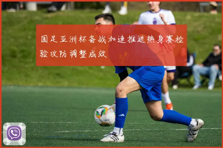 国足亚洲杯备战加速推进热身赛检验攻防调整成效