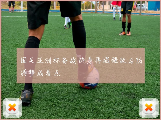 国足亚洲杯备战热身再遇强敌后防调整成看点