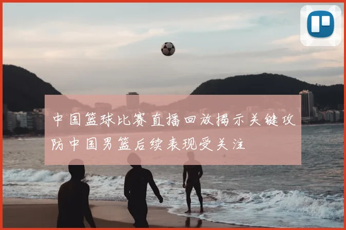 中国篮球比赛直播回放揭示关键攻防中国男篮后续表现受关注