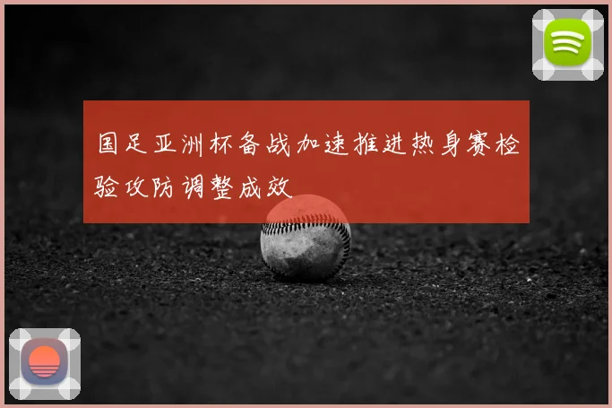 国足亚洲杯备战加速推进热身赛检验攻防调整成效