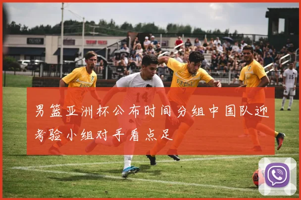 男篮亚洲杯公布时间分组中国队迎考验小组对手看点足