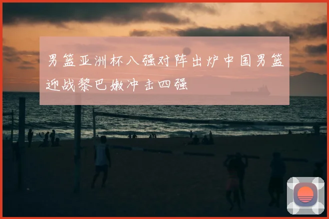 男篮亚洲杯八强对阵出炉中国男篮迎战黎巴嫩冲击四强