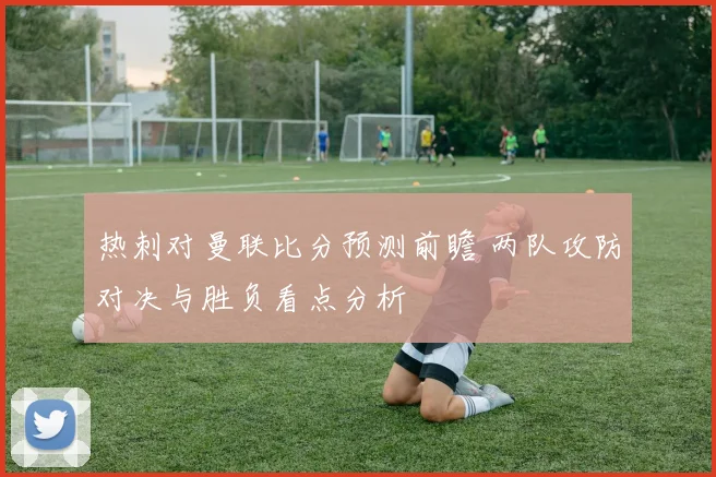 热刺对曼联比分预测前瞻 两队攻防对决与胜负看点分析