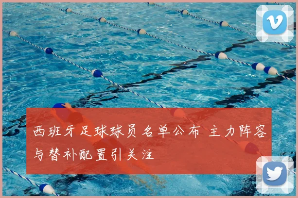 西班牙足球球员名单公布 主力阵容与替补配置引关注