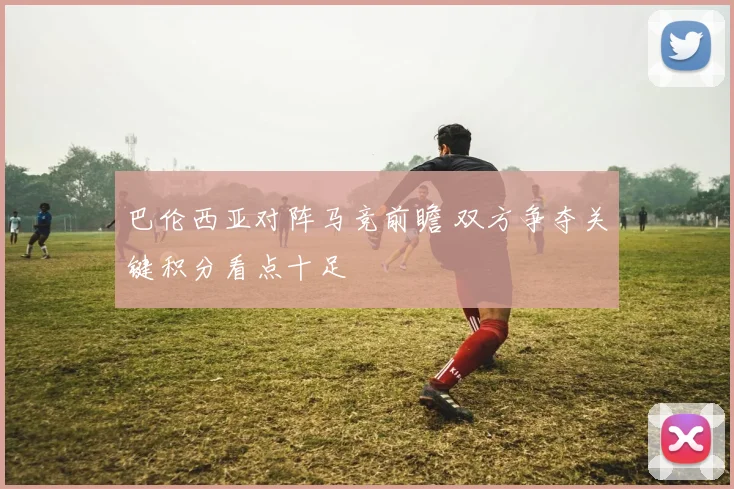 巴伦西亚对阵马竞前瞻 双方争夺关键积分看点十足