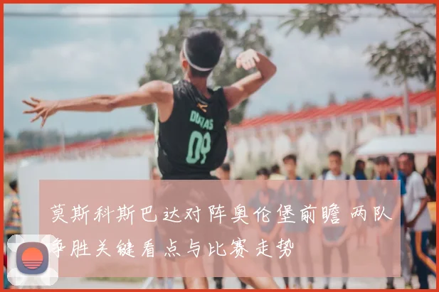 莫斯科斯巴达对阵奥伦堡前瞻 两队争胜关键看点与比赛走势