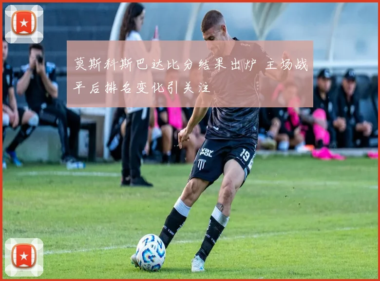 莫斯科斯巴达比分结果出炉 主场战平后排名变化引关注