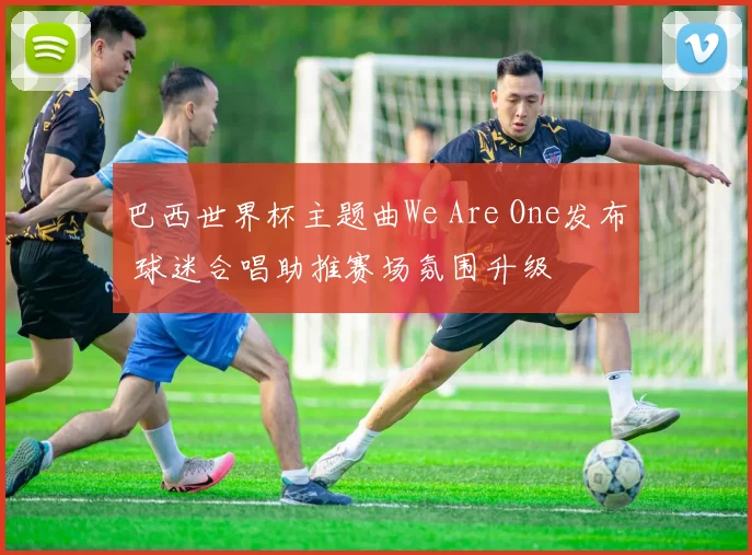 巴西世界杯主题曲We Are One发布 球迷合唱助推赛场氛围升级