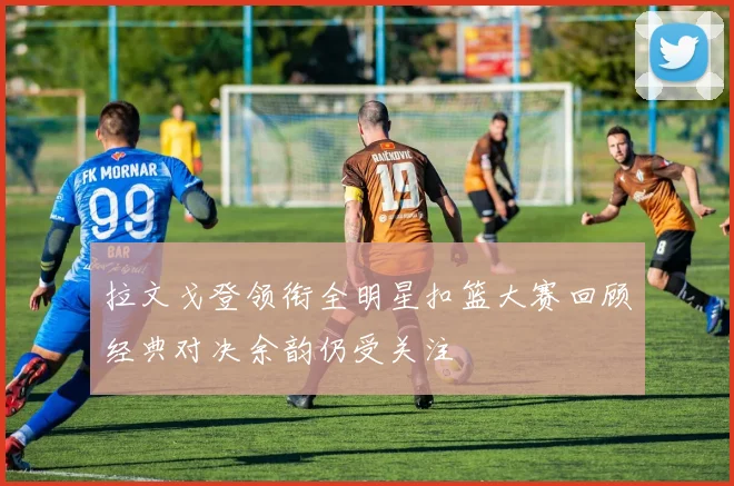拉文戈登领衔全明星扣篮大赛回顾经典对决余韵仍受关注