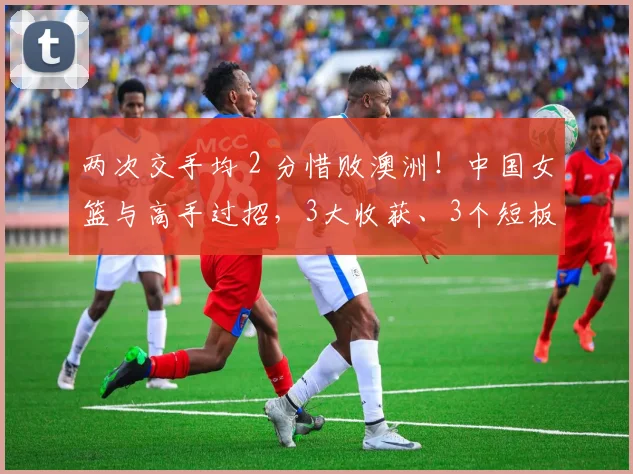 两次交手均 2 分惜败澳洲!中国女篮与高手过招,3大收获、3个短板