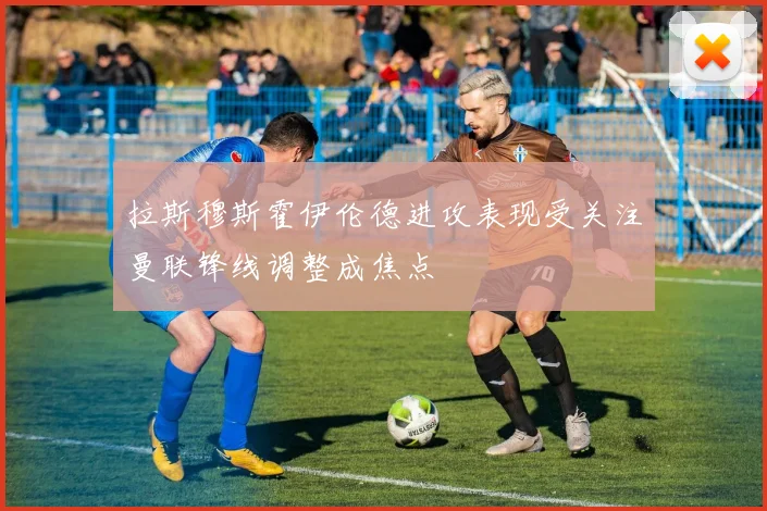 拉斯穆斯霍伊伦德进攻表现受关注曼联锋线调整成焦点