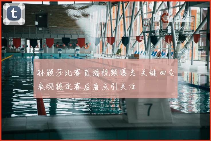 孙颖莎比赛直播视频曝光 关键回合表现稳定赛后看点引关注