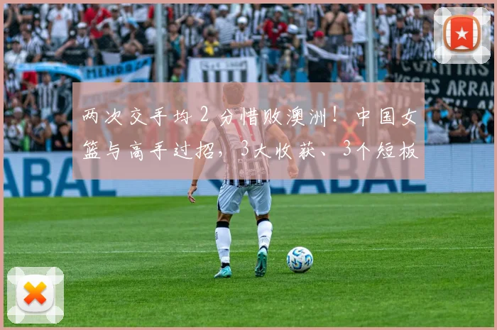 两次交手均 2 分惜败澳洲!中国女篮与高手过招,3大收获、3个短板