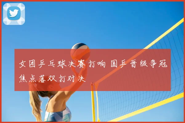 女团乒乓球决赛打响 国乒晋级争冠焦点落双打对决