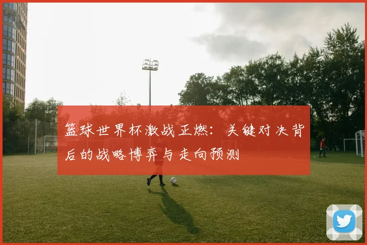 篮球世界杯激战正燃：关键对决背后的战略博弈与走向预测
