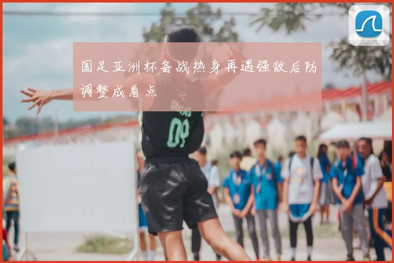 国足亚洲杯备战热身再遇强敌后防调整成看点