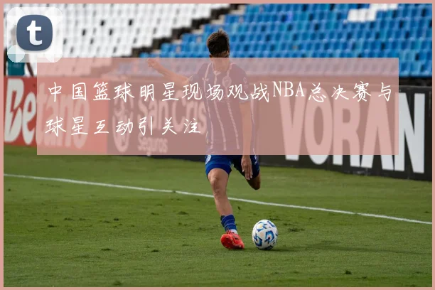 中国篮球明星现场观战NBA总决赛与球星互动引关注