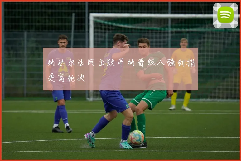 纳达尔法网击败辛纳晋级八强剑指更高轮次