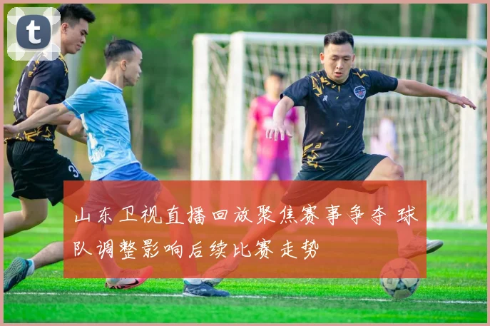 山东卫视直播回放聚焦赛事争夺 球队调整影响后续比赛走势