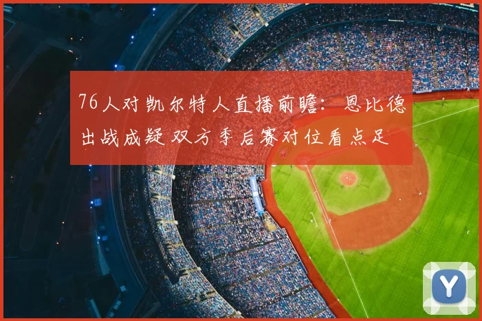 76人对凯尔特人直播前瞻：恩比德出战成疑 双方季后赛对位看点足