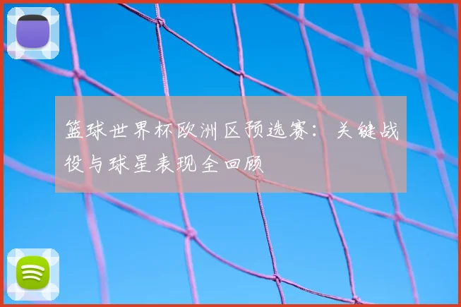 篮球世界杯欧洲区预选赛:关键战役与球星表现全回顾