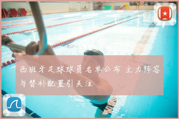 西班牙足球球员名单公布 主力阵容与替补配置引关注