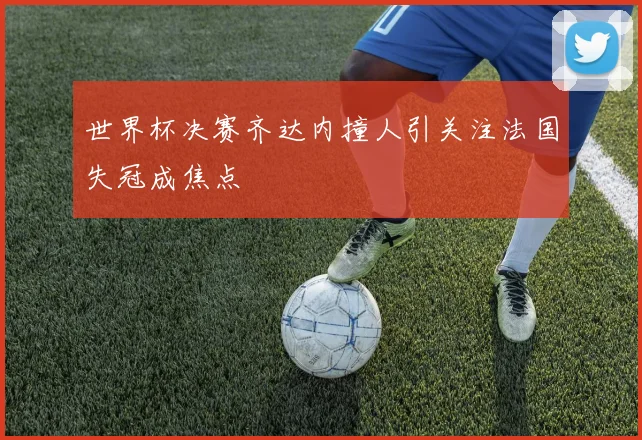 世界杯决赛齐达内撞人引关注法国失冠成焦点