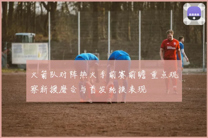 火箭队对阵热火季前赛前瞻 重点观察新援磨合与首发轮换表现