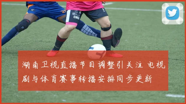湖南卫视直播节目调整引关注 电视剧与体育赛事转播安排同步更新
