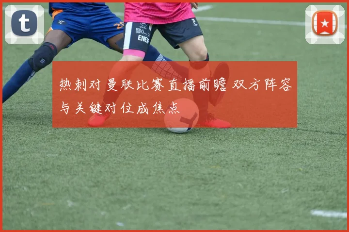 热刺对曼联比赛直播前瞻 双方阵容与关键对位成焦点