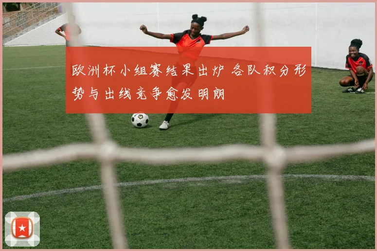欧洲杯小组赛结果出炉 各队积分形势与出线竞争愈发明朗