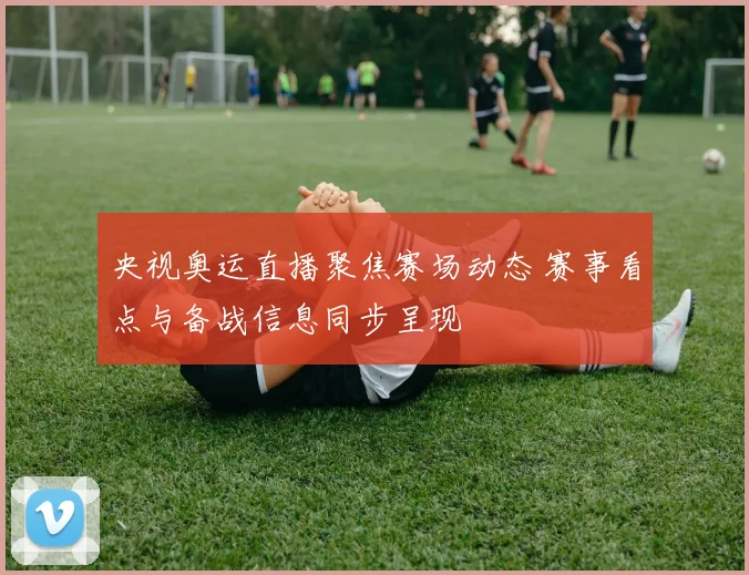 央视奥运直播聚焦赛场动态 赛事看点与备战信息同步呈现