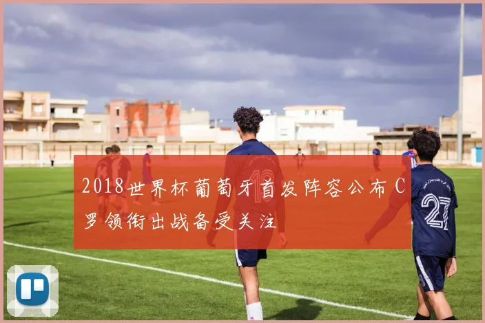 2018世界杯葡萄牙首发阵容公布 C罗领衔出战备受关注