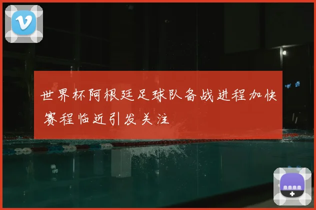 世界杯阿根廷足球队备战进程加快 赛程临近引发关注
