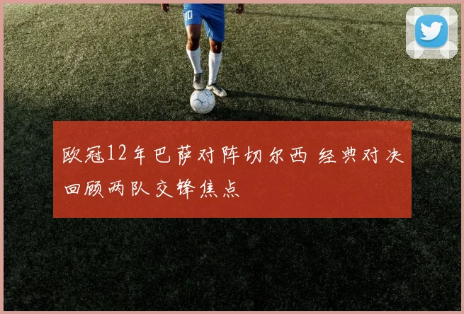 欧冠12年巴萨对阵切尔西 经典对决回顾两队交锋焦点