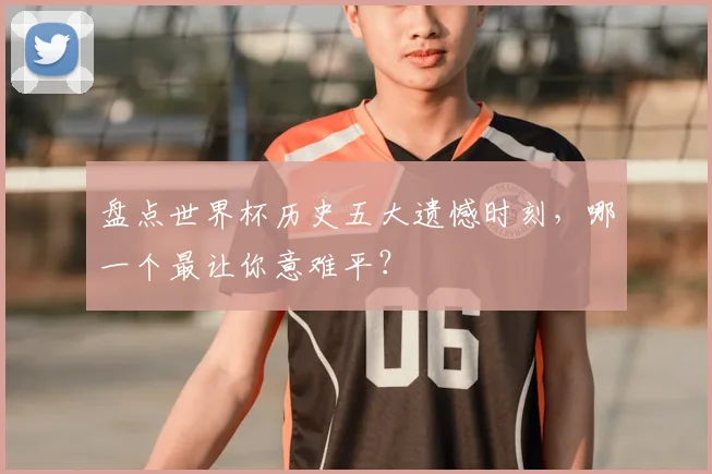 盘点世界杯历史五大遗憾时刻,哪一个最让你意难平?