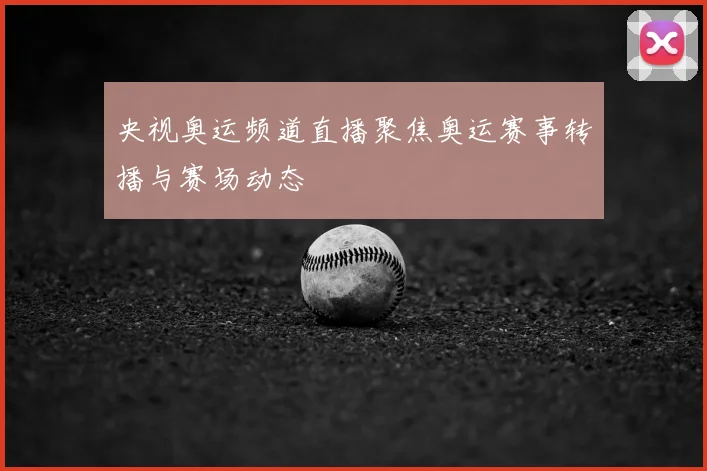 央视奥运频道直播聚焦奥运赛事转播与赛场动态