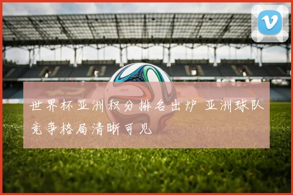 世界杯亚洲积分排名出炉 亚洲球队竞争格局清晰可见