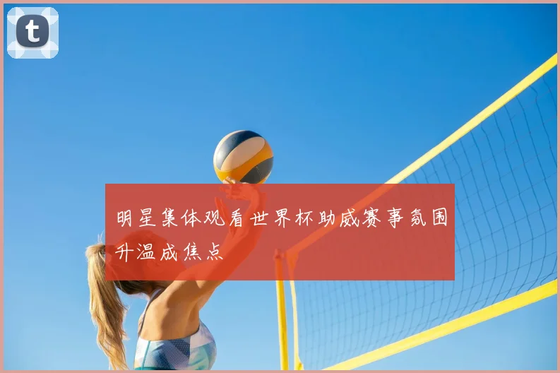 明星集体观看世界杯助威赛事氛围升温成焦点