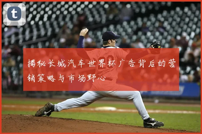 揭秘长城汽车世界杯广告背后的营销策略与市场野心