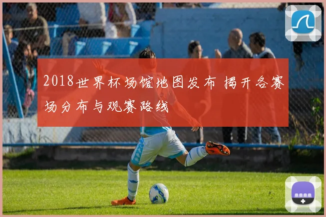 2018世界杯场馆地图发布 揭开各赛场分布与观赛路线