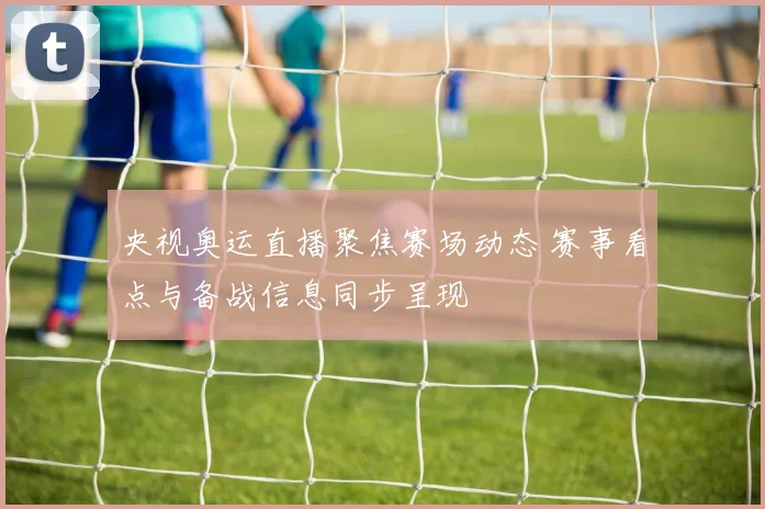 央视奥运直播聚焦赛场动态 赛事看点与备战信息同步呈现