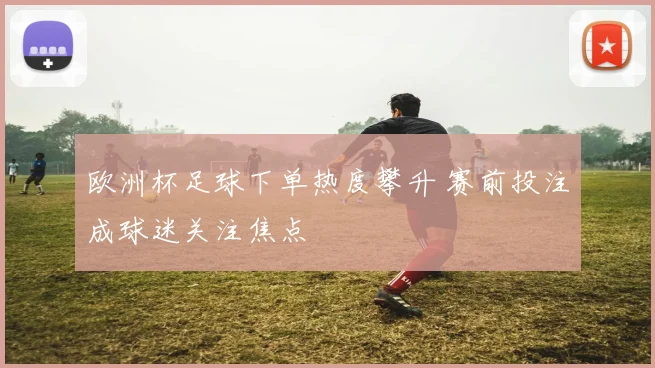 欧洲杯足球下单热度攀升 赛前投注成球迷关注焦点