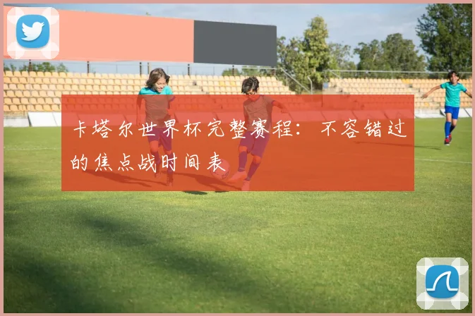 卡塔尔世界杯完整赛程：不容错过的焦点战时间表